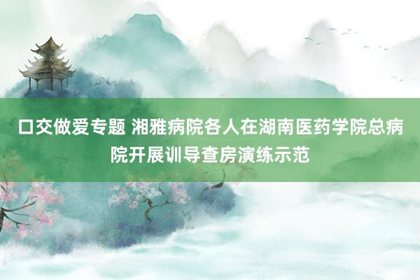 口交做爱专题 湘雅病院各人在湖南医药学院总病院开展训导查房演练示范