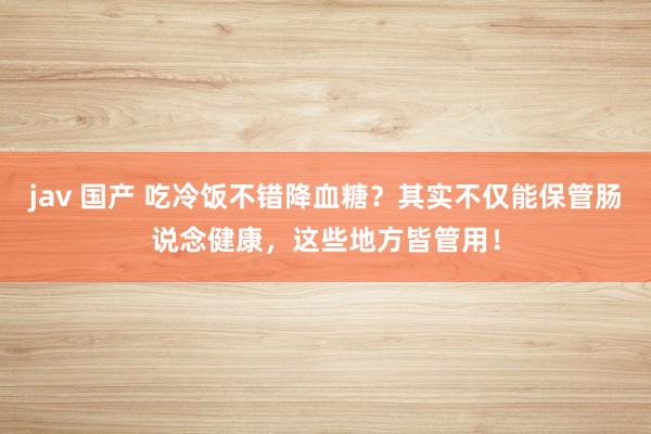 jav 国产 吃冷饭不错降血糖？其实不仅能保管肠说念健康，这些地方皆管用！