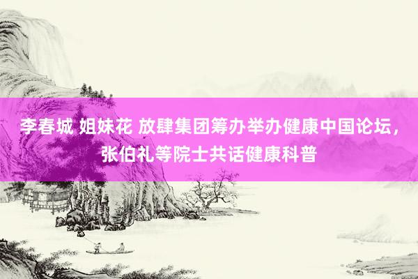 李春城 姐妹花 放肆集团筹办举办健康中国论坛，张伯礼等院士共话健康科普