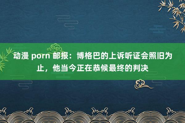 动漫 porn 邮报：博格巴的上诉听证会照旧为止，他当今正在恭候最终的判决