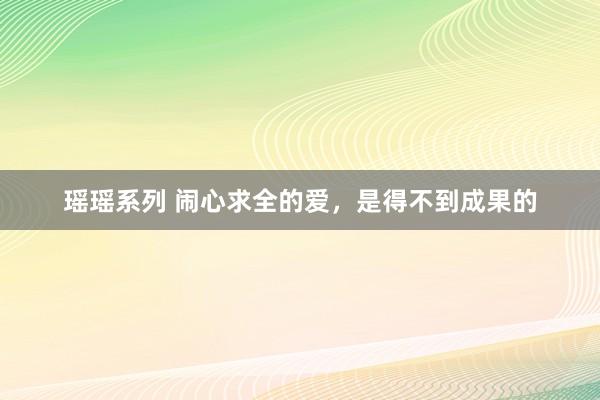 瑶瑶系列 闹心求全的爱，是得不到成果的