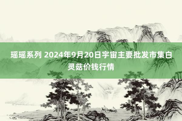 瑶瑶系列 2024年9月20日宇宙主要批发市集白灵菇价钱行情