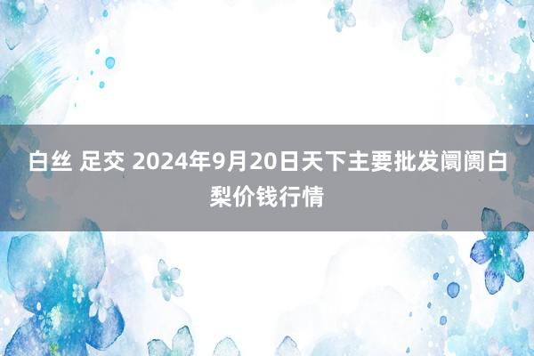 白丝 足交 2024年9月20日天下主要批发阛阓白梨价钱行情