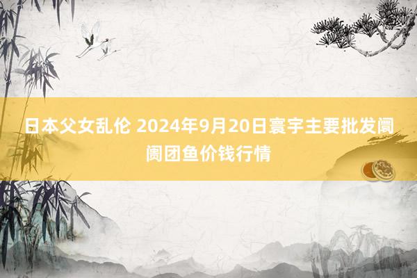 日本父女乱伦 2024年9月20日寰宇主要批发阛阓团鱼价钱行情