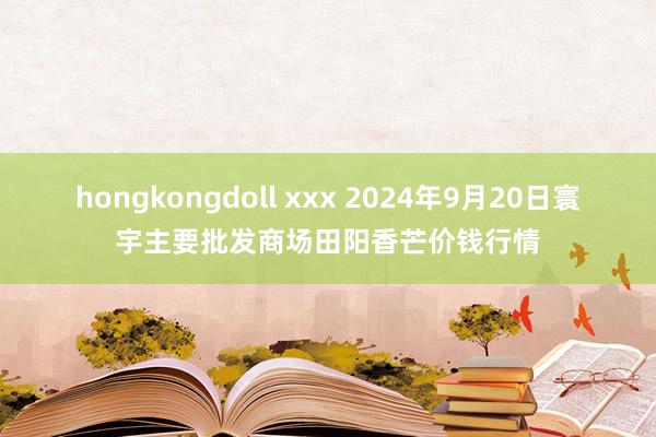 hongkongdoll xxx 2024年9月20日寰宇主要批发商场田阳香芒价钱行情