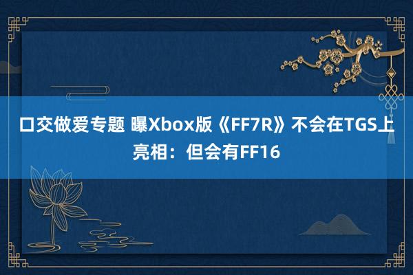 口交做爱专题 曝Xbox版《FF7R》不会在TGS上亮相：但会有FF16