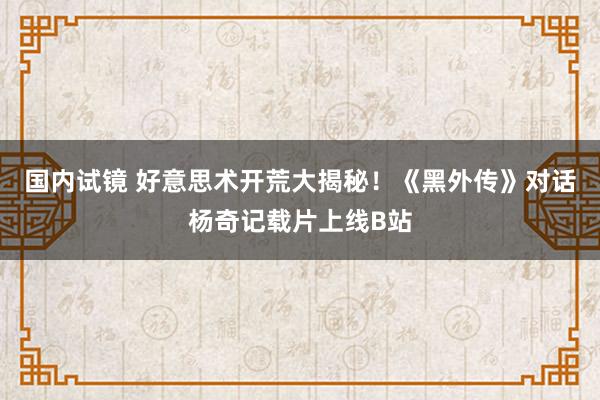 国内试镜 好意思术开荒大揭秘！《黑外传》对话杨奇记载片上线B站