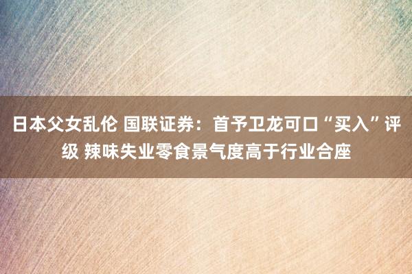 日本父女乱伦 国联证券：首予卫龙可口“买入”评级 辣味失业零食景气度高于行业合座