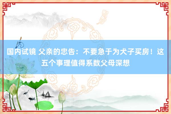 国内试镜 父亲的忠告：不要急于为犬子买房！这五个事理值得系数父母深想