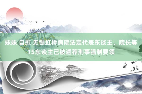 妹妹 自慰 无锡虹桥病院法定代表东谈主、院长等15东谈主已被遴荐刑事强制要领