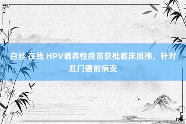 白丝 在线 HPV调养性疫苗获批临床照拂，针对肛门癌前病变