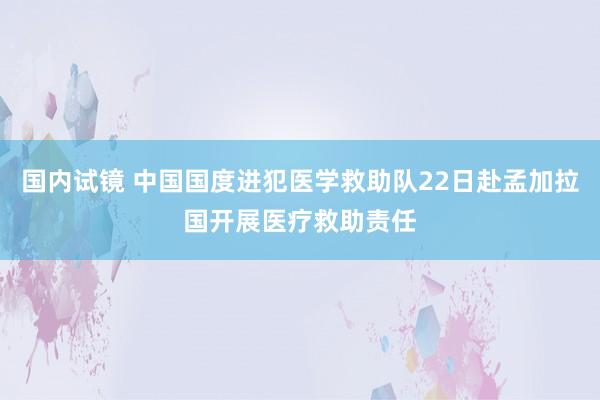 国内试镜 中国国度进犯医学救助队22日赴孟加拉国开展医疗救助责任