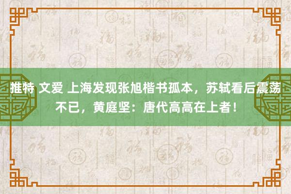 推特 文爱 上海发现张旭楷书孤本，苏轼看后震荡不已，黄庭坚：唐代高高在上者！