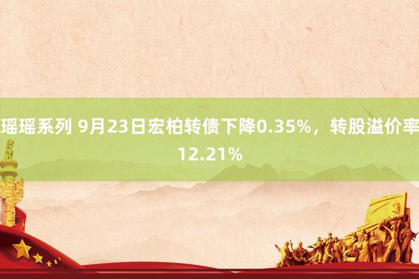 瑶瑶系列 9月23日宏柏转债下降0.35%，转股溢价率12.21%