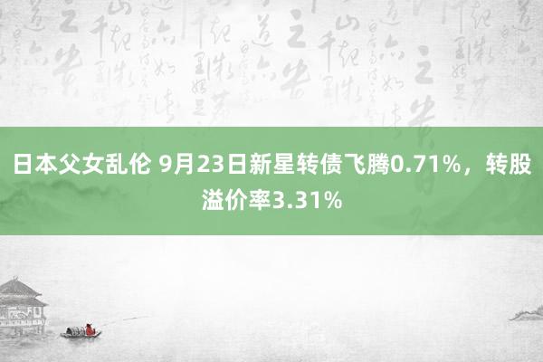 日本父女乱伦 9月23日新星转债飞腾0.71%，转股溢价率3.31%