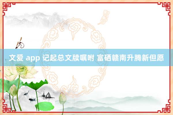 文爱 app 记起总文牍嘱咐 富硒赣南升腾新但愿