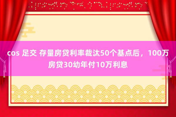 cos 足交 存量房贷利率裁汰50个基点后，100万房贷30幼年付10万利息