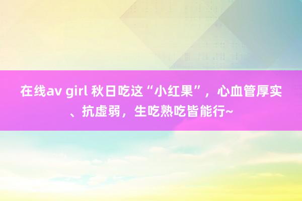 在线av girl 秋日吃这“小红果”，心血管厚实、抗虚弱，生吃熟吃皆能行~