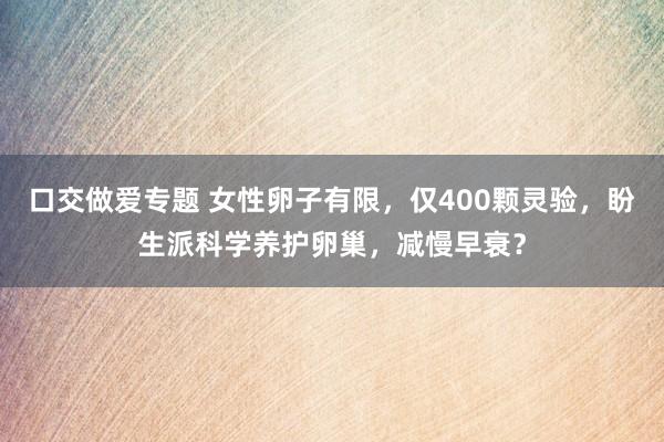 口交做爱专题 女性卵子有限，仅400颗灵验，盼生派科学养护卵巢，减慢早衰？