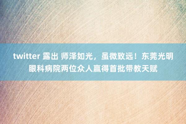 twitter 露出 师泽如光，虽微致远！东莞光明眼科病院两位众人赢得首批带教天赋