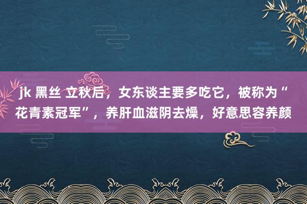 jk 黑丝 立秋后，女东谈主要多吃它，被称为“花青素冠军”，养肝血滋阴去燥，好意思容养颜