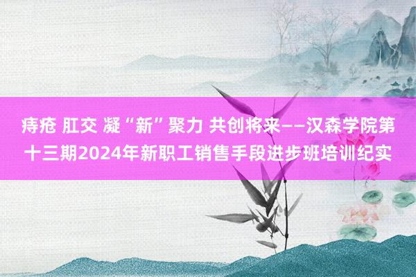 痔疮 肛交 凝“新”聚力 共创将来——汉森学院第十三期2024年新职工销售手段进步班培训纪实