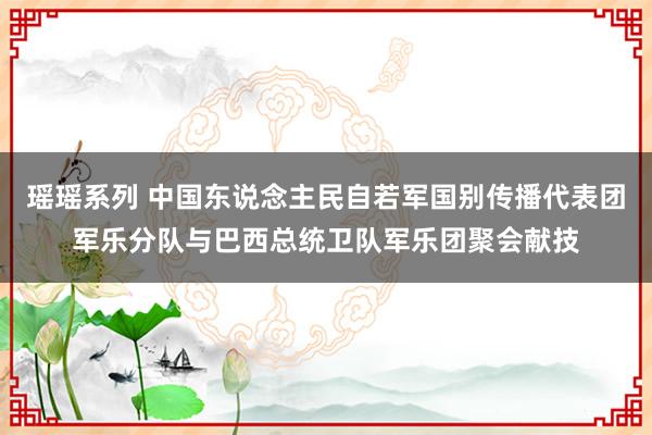 瑶瑶系列 中国东说念主民自若军国别传播代表团军乐分队与巴西总统卫队军乐团聚会献技