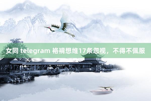 女同 telegram 袼褙想维17条忽视，不得不佩服