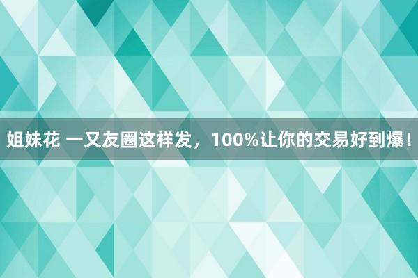 姐妹花 一又友圈这样发，100%让你的交易好到爆！