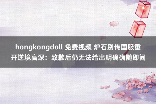 hongkongdoll 免费视频 炉石别传国服重开逆境高深：致歉后仍无法给出明确确随即间