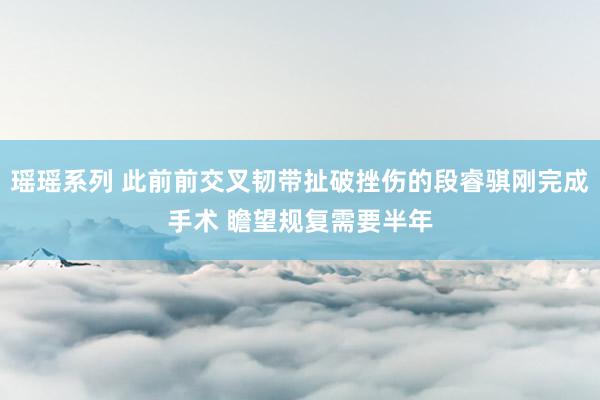 瑶瑶系列 此前前交叉韧带扯破挫伤的段睿骐刚完成手术 瞻望规复需要半年