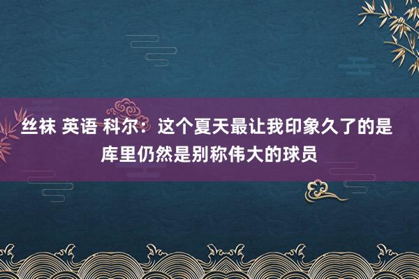 丝袜 英语 科尔：这个夏天最让我印象久了的是 库里仍然是别称伟大的球员