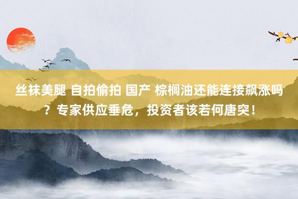 丝袜美腿 自拍偷拍 国产 棕榈油还能连接飙涨吗？专家供应垂危，投资者该若何唐突！