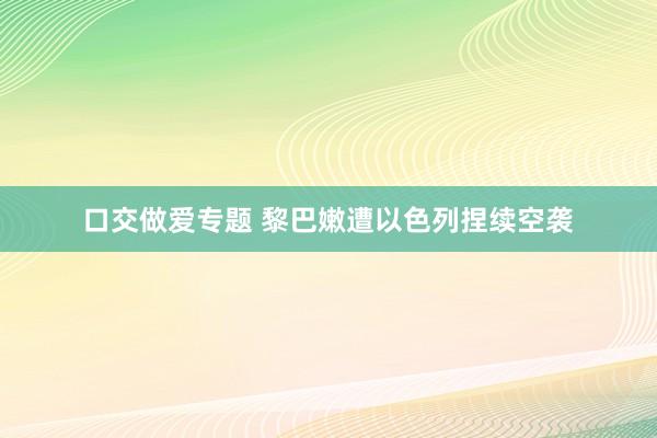 口交做爱专题 黎巴嫩遭以色列捏续空袭