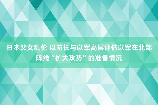 日本父女乱伦 以防长与以军高层评估以军在北部阵线“扩大攻势”的准备情况