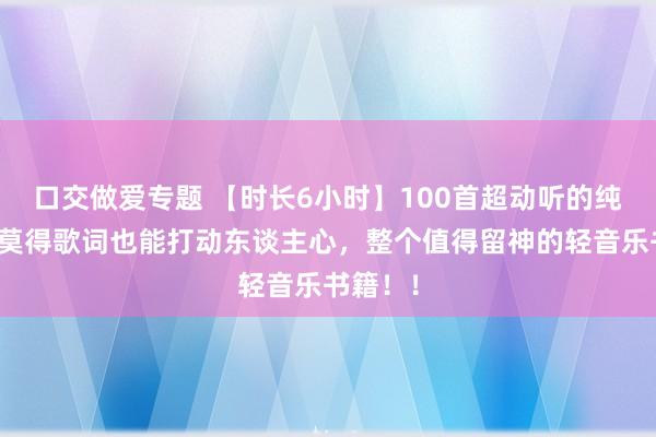 口交做爱专题 【时长6小时】100首超动听的纯音乐，莫得歌词也能打动东谈主心，整个值得留神的轻音乐书籍！！