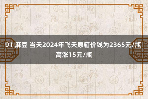 91 麻豆 当天2024年飞天原箱价钱为2365元/瓶 高涨15元/瓶