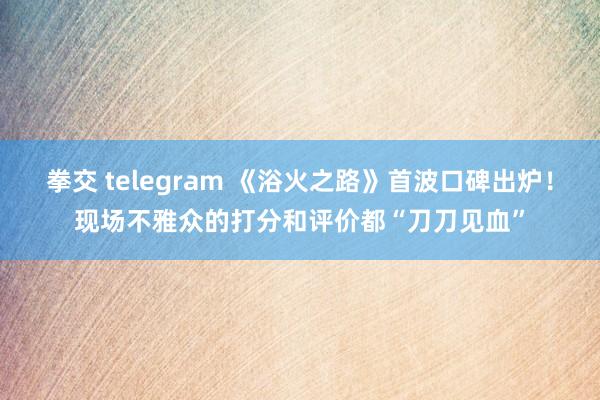 拳交 telegram 《浴火之路》首波口碑出炉！现场不雅众的打分和评价都“刀刀见血”