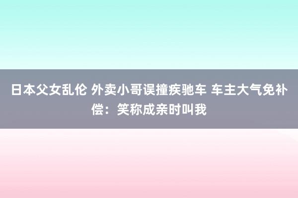 日本父女乱伦 外卖小哥误撞疾驰车 车主大气免补偿：笑称成亲时叫我