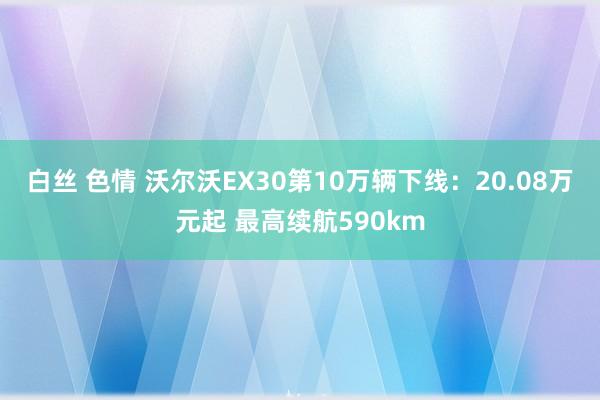 白丝 色情 沃尔沃EX30第10万辆下线：20.08万元起 最高续航590km