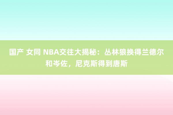 国产 女同 NBA交往大揭秘：丛林狼换得兰德尔和岑佐，尼克斯得到唐斯