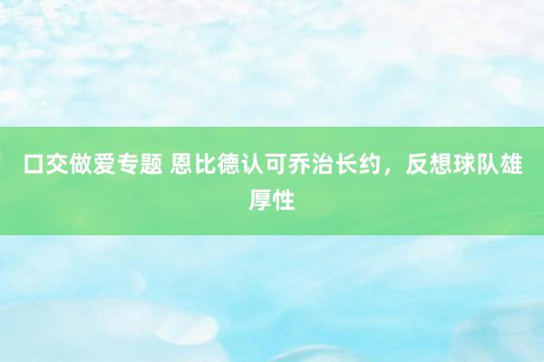 口交做爱专题 恩比德认可乔治长约，反想球队雄厚性