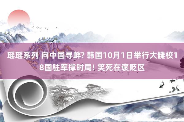 瑶瑶系列 向中国寻衅? 韩国10月1日举行大雠校18国驻军撑时局! 笑死在褒贬区