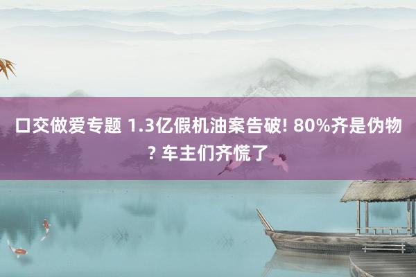 口交做爱专题 1.3亿假机油案告破! 80%齐是伪物? 车主们齐慌了