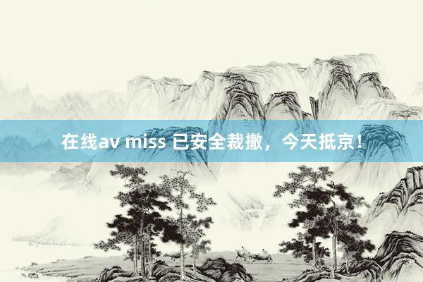 在线av miss 已安全裁撤，今天抵京！