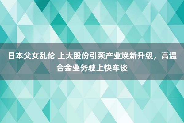 日本父女乱伦 上大股份引颈产业焕新升级，高温合金业务驶上快车谈