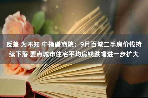 反差 为不知 中指磋商院：9月百城二手房价钱持续下落 要点城市住宅平均房钱跌幅进一步扩大