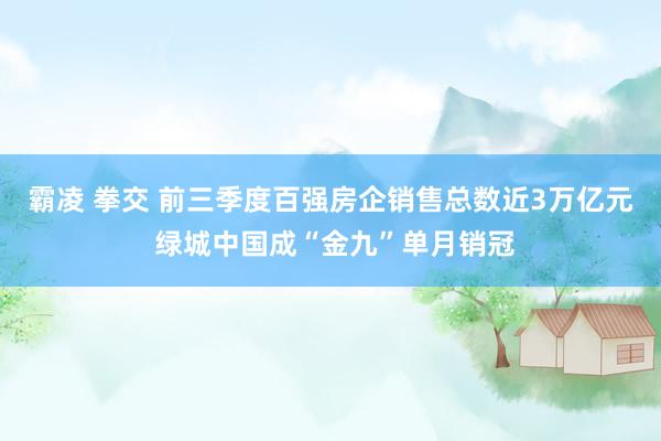 霸凌 拳交 前三季度百强房企销售总数近3万亿元 绿城中国成“金九”单月销冠