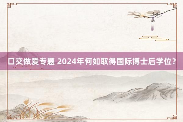 口交做爱专题 2024年何如取得国际博士后学位？