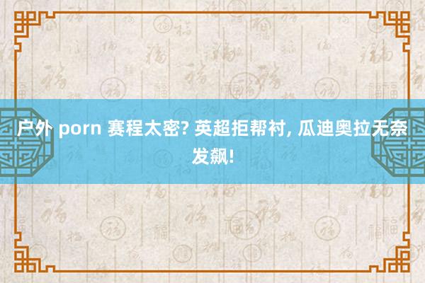 户外 porn 赛程太密? 英超拒帮衬， 瓜迪奥拉无奈发飙!